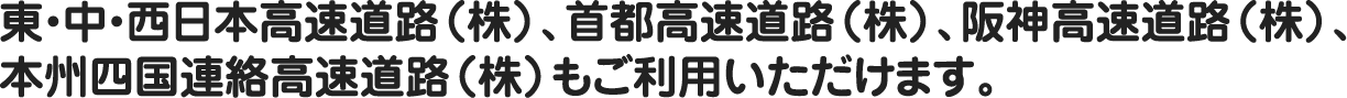 東・中・西日本高速道路（株）、首都高速道路（株）、阪神高速道路（株）、本州四国連絡高速道路（株）もご利用いただけます。