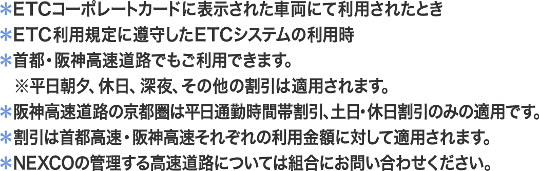 ＊ETCコーポレートカードに表示された車両にて利用されたとき／＊ETC利用規定に遵守したETCシステムの利用時／＊首都・阪神高速道路でもご利用できますが、割引の適用はされません。※平日朝夕、休日、深夜、その他の割引は適用されます。／＊阪神高速道路の京都圏は平日通勤時間帯割引、土日・休日割引のみの適用です。／＊割引は首都高速・阪神高速それぞれの利用金額に対して適用されます。