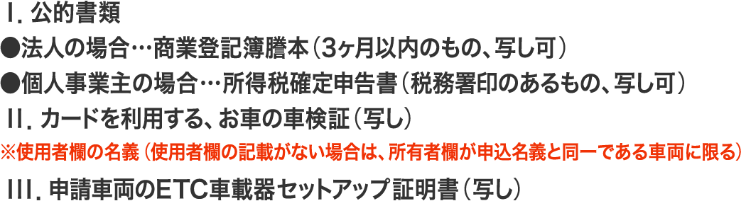 Ｉ．公的書類／●法人の場合…商業登記簿謄本（3ヶ月以内のもの、写し可）、●個人事業主の場合…所得税確定申告書（税務署印のあるもの、写し可）／ＩＩ．カードを利用する、お車の車検証（写し）／※使用者欄の名義（使用者欄の記載がない場合は、所有者欄が申込名義と同一である車両に限る）／ＩＩＩ．申請車両のETC車載器セットアップ証明書（写し）